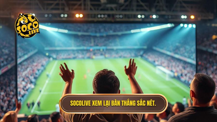 Tại sao Socolive xem lại bàn thắng là lựa chọn hàng đầu của người hâm mộ?